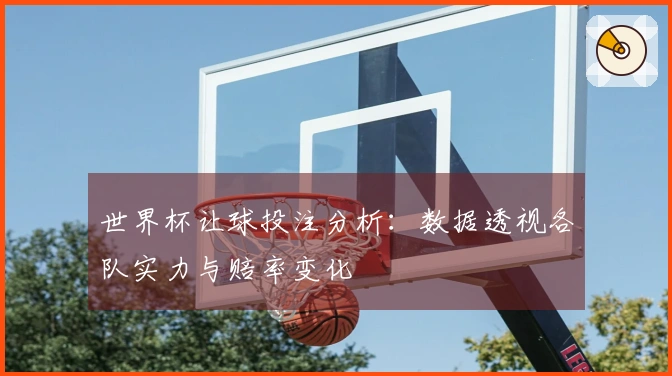 世界杯让球投注分析：数据透视各队实力与赔率变化