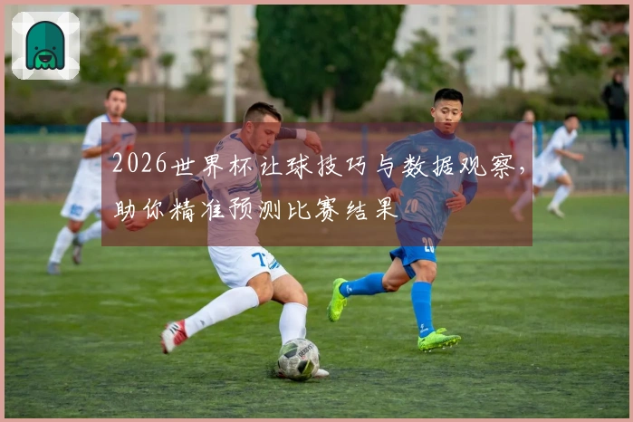 2026世界杯让球技巧与数据观察，助你精准预测比赛结果